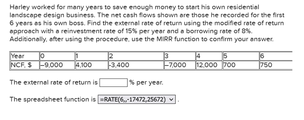 Harley worked for many years to save enough money to start his own residential
landscape design business. The net cash flows shown are those he recorded for the first
6 years as his own boss. Find the external rate of return using the modified rate of return
approach with a reinvestment rate of 15% per year and a borrowing rate of 8%.
Additionally, after using the procedure, use the MIRR function to confirm your answer.
3
-7,000
5
12,000 700
Year
6
750
NCF, $
-9,000
4,100
-3,400
The external rate of return is
% per year.
The spreadsheet function is =RATE(6,-17472,25672) ♥
