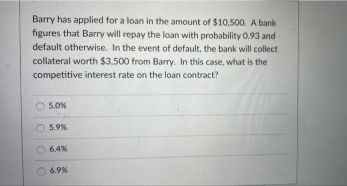 Barry has applied for a loan in the amount of $10,500. A bank
figures that Barry will repay the loan with probability 0.93 and
default otherwise. In the event of default, the bank will collect
collateral worth $3,500 from Barry. In this case, what is the
competitive interest rate on the loan contract?
5.0%
5.9%
6.4%
6.9%
