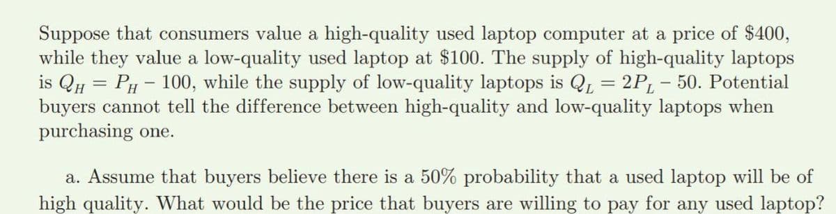Suppose that consumers value a high-quality used laptop computer at a price of $400,
while they value a low-quality used laptop at $100. The supply of high-quality laptops
is Qu = PH - 100, while the supply of low-quality laptops is Q = 2P, - 50. Potential
buyers cannot tell the difference between high-quality and low-quality laptops when
purchasing one.
a. Assume that buyers believe there is a 50% probability that a used laptop will be of
high quality. What would be the price that buyers are willing to pay for any used laptop?
