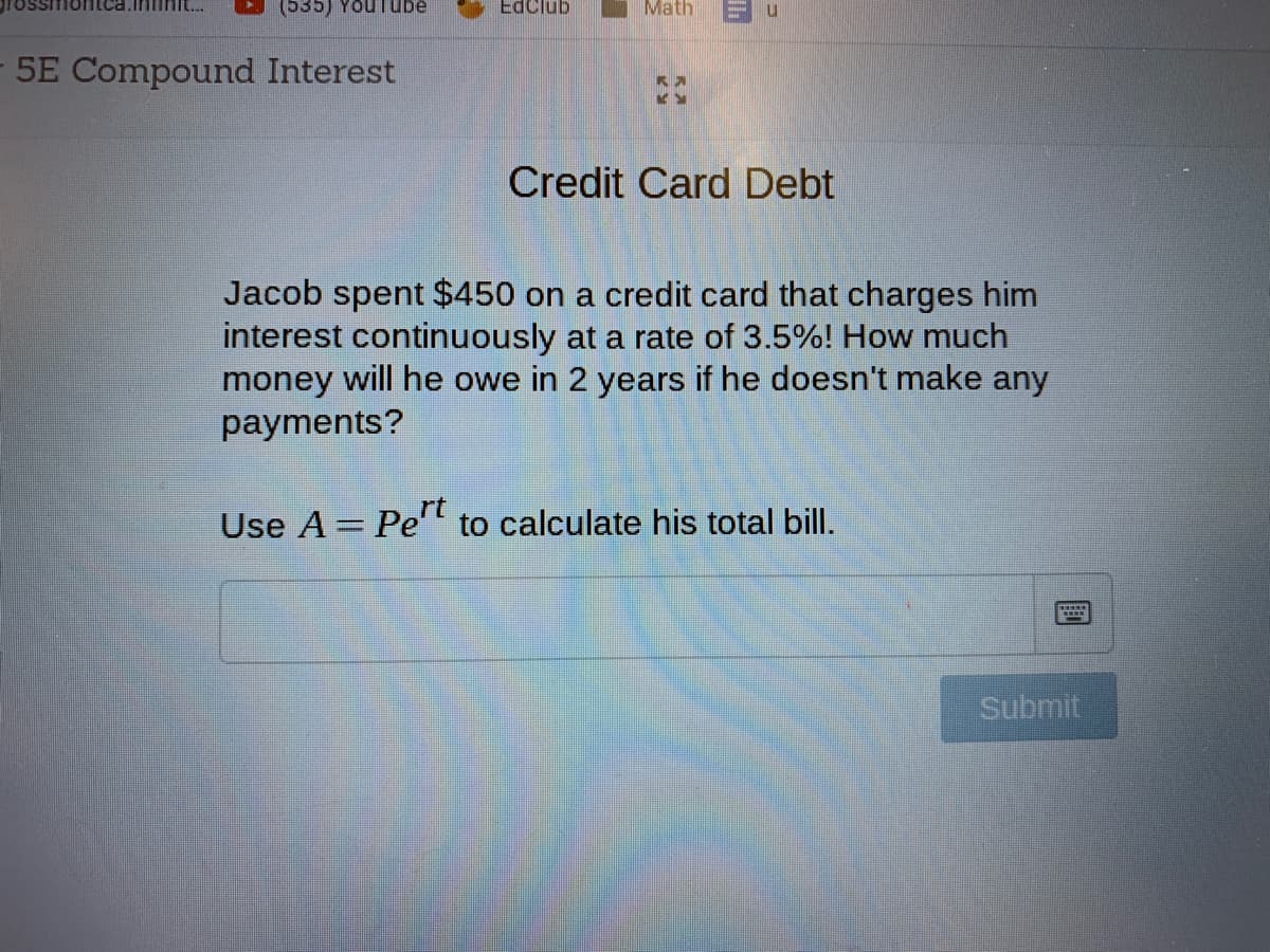 (535) YouTube
EdClub
Math
5E Compound Interest
Credit Card Debt
Jacob spent $450 on a credit card that charges him
interest continuously at a rate of 3.5%! How much
money will he owe in 2 years if he doesn't make any
payments?
rt
Use A = Pe" to calculate his total bill.
Submit

