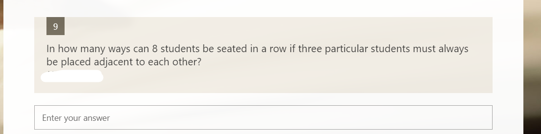 9.
In how many ways can 8 students be seated in a row if three particular students must always
be placed adjacent to each other?
Enter your answer
