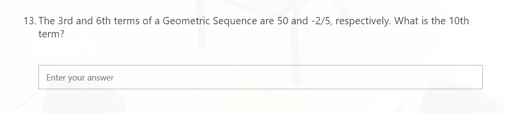 13. The 3rd and 6th terms of a Geometric Sequence are 50 and -2/5, respectively. What is the 10th
term?
Enter your answer
