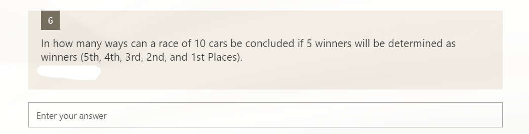 6.
In how many ways can a race of 10 cars be concluded if 5 winners will be determined as
winners (5th, 4th, 3rd, 2nd, and 1st Places).
Enter your answer
