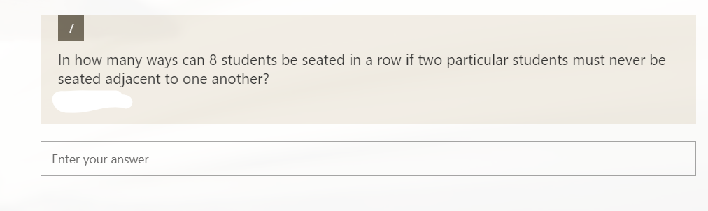 7
In how many ways can 8 students be seated in a row if two particular students must never be
seated adjacent to one another?
Enter your answer
