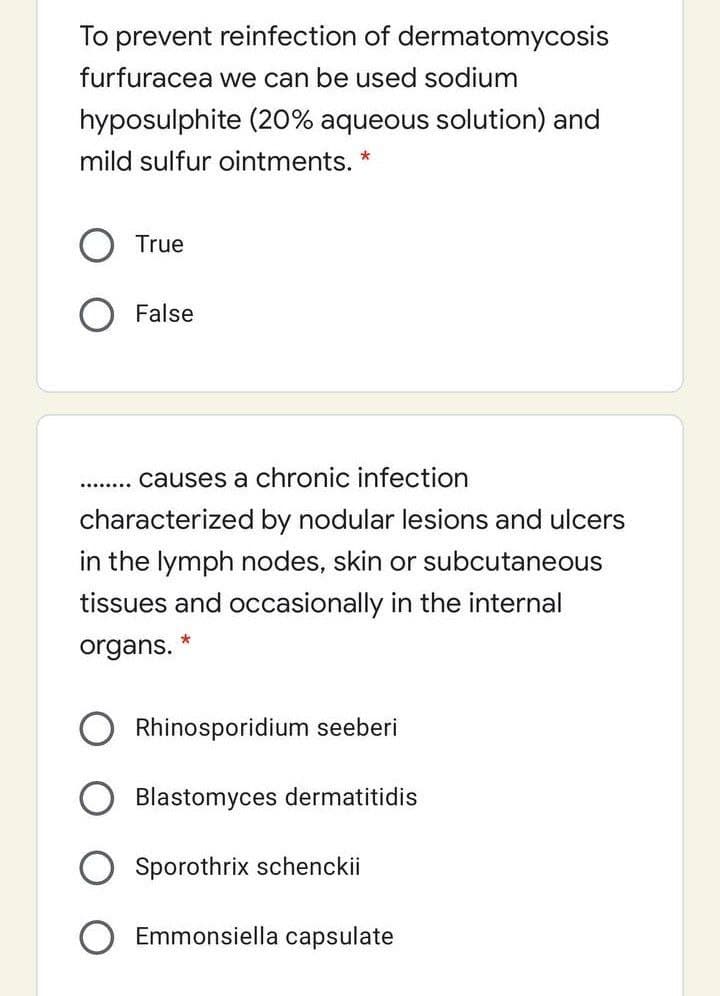 To prevent reinfection of dermatomycosis
furfuracea we can be used sodium
hyposulphite (20% aqueous solution) and
mild sulfur ointments.
True
False
. . causes a chronic infection
characterized by nodular lesions and ulcers
in the lymph nodes, skin or subcutaneous
tissues and occasionally in the internal
organs.
Rhinosporidium seeberi
Blastomyces dermatitidis
Sporothrix schenckii
Emmonsiella capsulate
