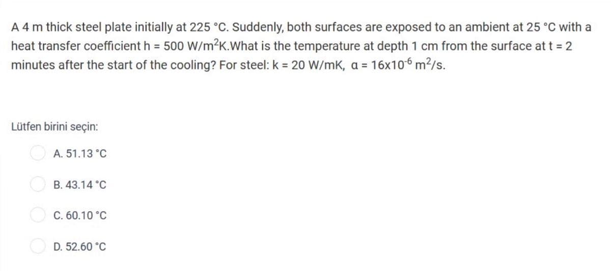 A 4 m thick steel plate initially at 225 °C. Suddenly, both surfaces are exposed to an ambient at 25 °C with a
heat transfer coefficient h = 500 W/m²K.What is the temperature at depth 1 cm from the surface at t = 2
minutes after the start of the cooling? For steel: k = 20 W/mK, a = 16x10-6 m²/s.
Lütfen birini seçin:
A. 51.13 °C
B. 43.14 °C
C. 60.10 °C
D. 52.60 °C