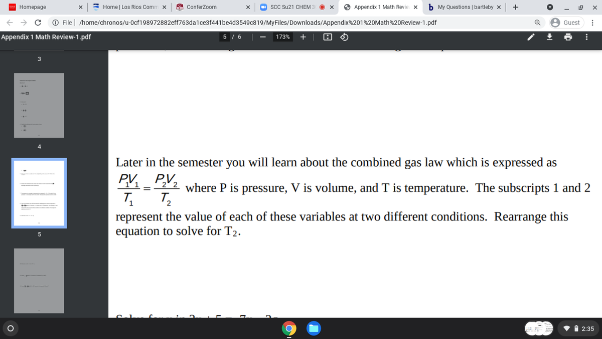 Homepage
= Home | Los Rios Comm x
A Conferzom
SCC Su21 CHEM 3
O Appendix 1 Math Revie x
b My Questions | bartleby x
+
O File | /home/chronos/u-0cf198972882eff763dalce3f441be4d3549c819/MyFiles/Downloads/Appendix%201%20Math%20Review-1.pdf
Guest
Appendix 1 Math Review-1.pdf
5 / 6
173%
+
Later in the semester you will learn about the combined gas law which is expressed as
PV2
11-22 where P is pressure, V is volume, and T is temperature. The subscripts 1 and 2
12
represent the value of each of these variables at two different conditions. Rearrange this
equation to solve for T2.
V i 2:35
