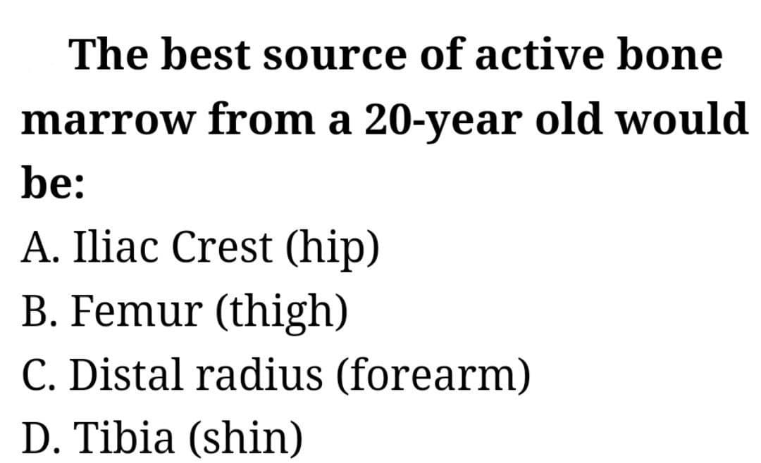 The best source of active bone
marrow from a 20-year old would
be:
A. Iliac Crest (hip)
B. Femur (thigh)
C. Distal radius (forearm)
D. Tibia (shin)
