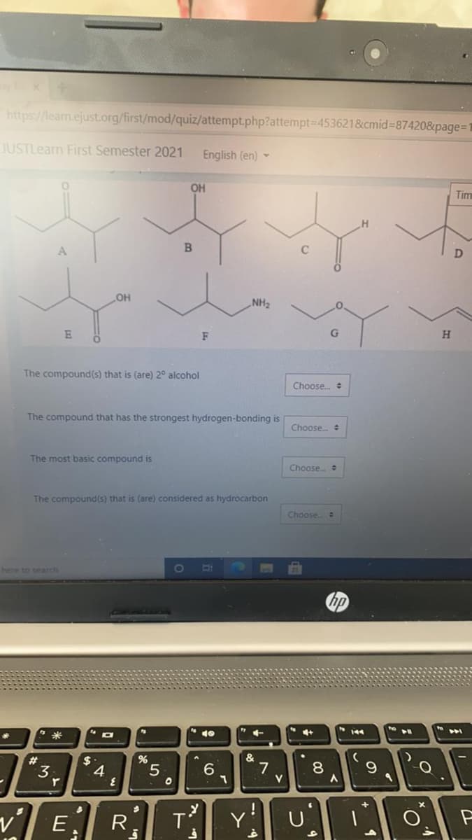 https://learm.ejust.org/first/mod/quiz/attempt.php?attempt=4536218&cmid%=87420&page=1
JUSTLearn First Semester 2021
English (en) -
OH
Tim
C
OH
NH2
F
H.
The compound(s) that is (are) 2° alcohol
Choose. e
The compound that has the strongest hydrogen-bonding is
Choose. :
The most basic compound is
Choose.
The compound(s) that is (are) considered as hydrocarbon
Choose.
here to search
米
4+
#3
%
$
4.
7
V
6.
9
3.
r.
v'
R
Y
