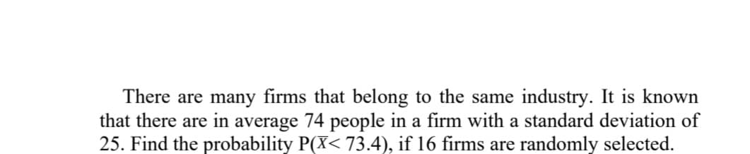 There are many firms that belong to the same industry. It is known
that there are in average 74 people in a firm with a standard deviation of
25. Find the probability P(X< 73.4), if 16 firms are randomly selected.
