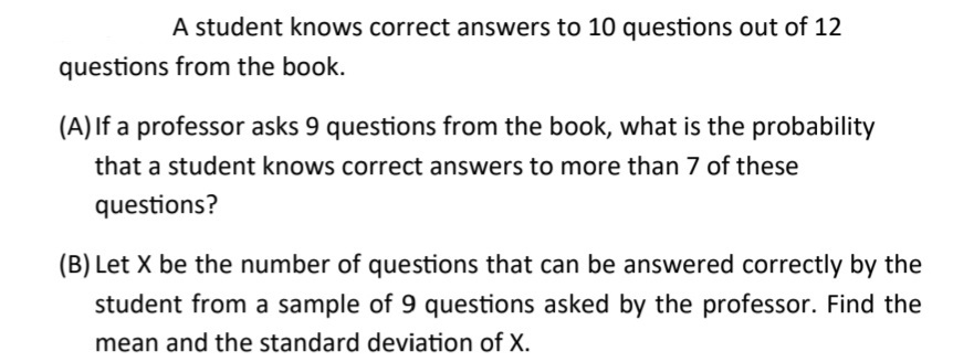 A student knows correct answers to 10 questions out of 12
questions from the book.
(A) If a professor asks 9 questions from the book, what is the probability
that a student knows correct answers to more than 7 of these
questions?
(B) Let X be the number of questions that can be answered correctly by the
student from a sample of 9 questions asked by the professor. Find the
mean and the standard deviation of X.
