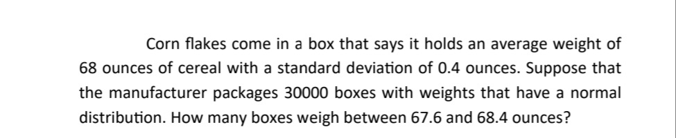 Corn flakes come in a box that says it holds an average weight of
68 ounces of cereal with a standard deviation of 0.4 ounces. Suppose that
the manufacturer packages 30000 boxes with weights that have a normal
distribution. How many boxes weigh between 67.6 and 68.4 ounces?
