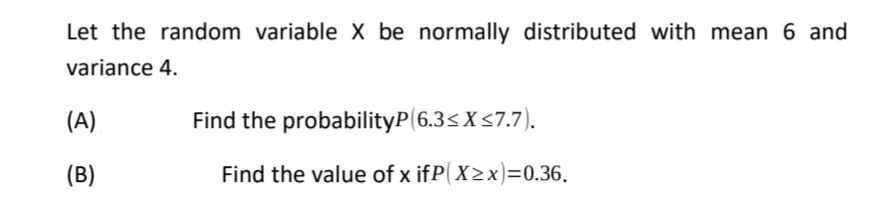 Let the random variable X be normally distributed with mean 6 and
variance 4.
(A)
Find the probabilityP(6.3<X<7.7).
(B)
Find the value of x ifP( X>x )=0.36.
