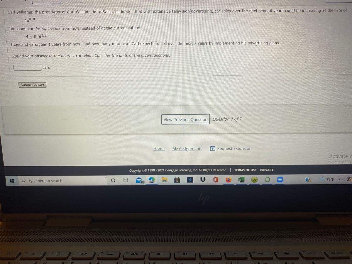 Carl Williams, the proprietor of Carl Williams Auto Sales, estimates that with extensive television advertising, car sales over the next several years could be increasing at the rate of
4e0.3t
thousand cars/year, t years from now, instead of at the current rate of
4 + 0.5t3/2
thousand cars/year, t years from now. Find how many more cars Carl expects to sell over the next 7 years by implementing his advertising plans.
Round your answer to the nearest car. Hint: Consider the units of the given functions.
cars
Submit Answer
View Previous Question
Question 7 of 7
Home
My Assignments
Request Extension
Activate V
Go to Settings
Copyright © 1998 - 2021 Cengage Learning, Inc. All Rights Reserved TERMS OF USE PRIVACY
P Type here to search
71°F
10
12
Ins
delete
关
f4
f6
f8
fg
prt sc
