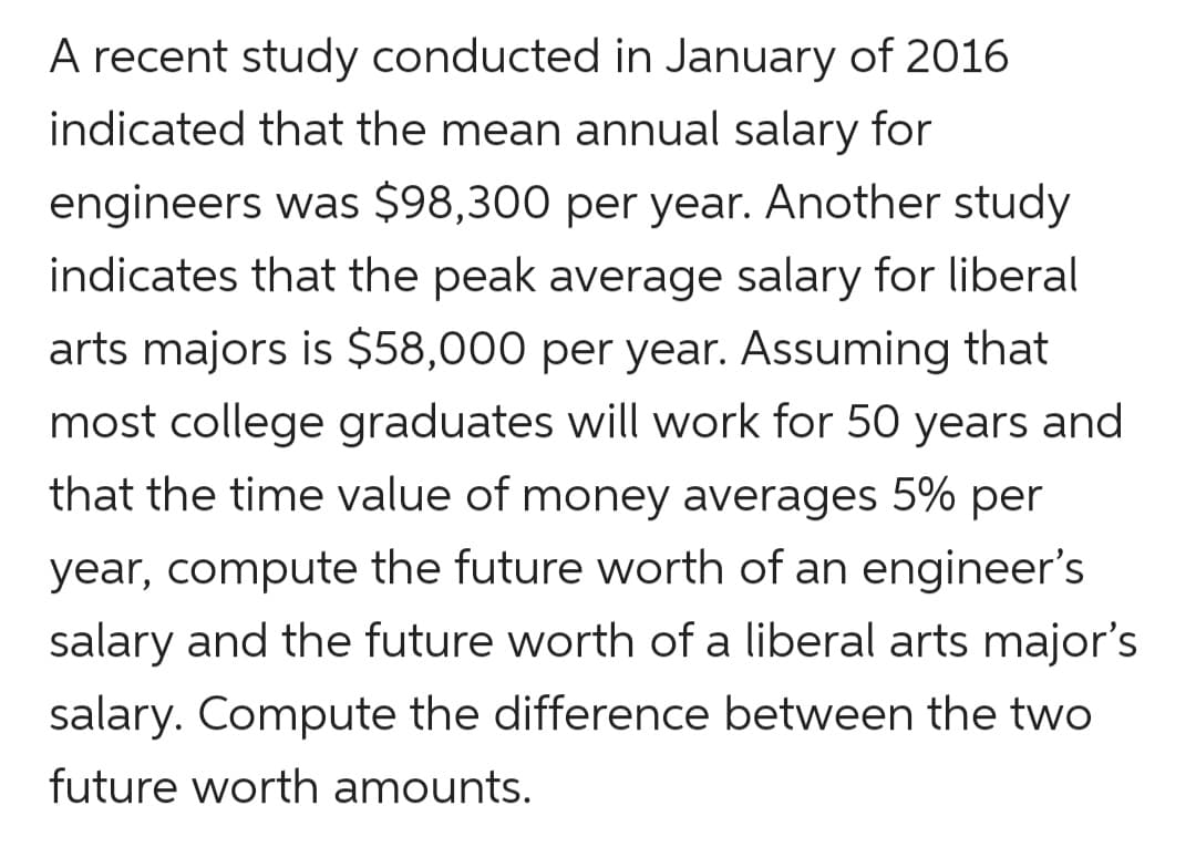 A recent study conducted in January of 2016
indicated that the mean annual salary for
engineers was $98,300 per year. Another study
indicates that the peak average salary for liberal
arts majors is $58,000 per year. Assuming that
most college graduates will work for 50 years and
that the time value of money averages 5% per
year, compute the future worth of an engineer's
salary and the future worth of a liberal arts major's
salary. Compute the difference between the two
future worth amounts.
