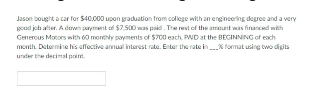 Jason bought a car for $40,000 upon graduation from college with an engineering degree and a very
good job after. A down payment of $7,500 was paid . The rest of the amount was financed with
Generous Motors with 60 monthly payments of $700 each, PAID at the BEGINNING of each
а car
month. Determine his effective annual interest rate. Enter the rate in % format using two digits
under the decimal point.
