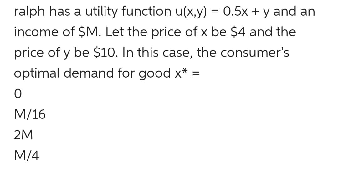 ralph has a utility function u(x,y) = 0.5x + y and an
income of $M. Let the price of x be $4 and the
price of y be $10. In this case, the consumer's
optimal demand for good x* =
M/16
2M
M/4
