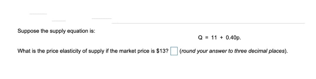 Suppose the supply equation is:
Q = 11 + 0.40p.
What is the price elasticity of supply if the market price is $13?
(round your answer to three decimal places).
