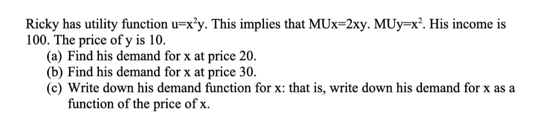 Ricky has utility function u=x'y. This implies that MUx=2xy. MUy=x². His income is
100. The price of y is 10.
(a) Find his demand for x at price 20.
(b) Find his demand for x at price 30.
(c) Write down his demand function for x: that is, write down his demand for x as a
function of the price of x.
