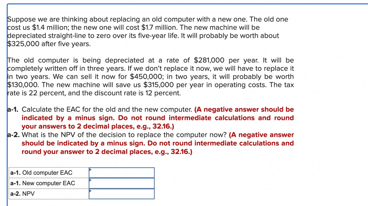 Suppose we are thinking about replacing an old computer with a new one. The old one
cost us $1.4 million; the new one will cost $1.7 million. The new machine will be
depreciated straight-line to zero over its five-year life. It will probably be worth about
$325,000 after five years.
The old computer is being depreciated at a rate of $281,000 per year. It will be
completely written off in three years. If we don't replace it now, we will have to replace it
in two years. We can sell it now for $450,000; in two years, it will probably be worth
$130,000. The new machine will save us $315,000 per year in operating costs. The tax
rate is 22 percent, and the discount rate is 12 percent.
a-1. Calculate the EAC for the old and the new computer. (A negative answer should be
indicated by a minus sign. Do not round intermediate calculations and round
your answers to 2 decimal places, e.g., 32.16.)
a-2. What is the NPV of the decision to replace the computer now? (A negative answer
should be indicated by a minus sign. Do not round intermediate calculations and
round your answer to 2 decimal places, e.g., 32.16.)
a-1. Old computer EAC
a-1. New computer EAC
a-2. NPV