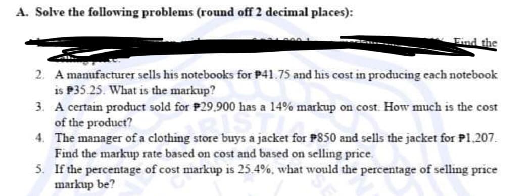 A. Solve the following problems (round off 2 decimal places):
Find the
2. A manufacturer sells his notebooks for P41.75 and his cost in producing each notebook
is P35.25. What is the markup?
3. A certain product sold for P29,900 has a 14% markup on cost. How much is the cost
of the product?
4.
The manager of a clothing store buys a jacket for $850 and sells the jacket for P1.207.
Find the markup rate based on cost and based on selling price.
5.
If the percentage of cost markup is 25.4%, what would the percentage of selling price
markup be?