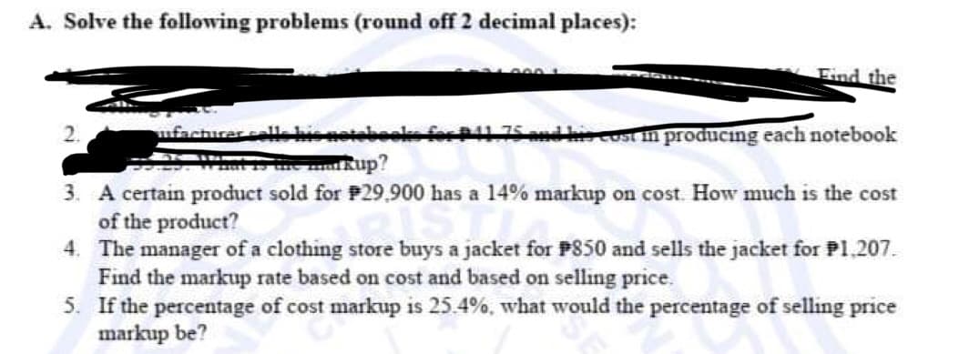 A. Solve the following problems (round off 2 decimal places):
2.
Find the
facturer cells his notebooks for 1.75 and his cast in producing each notebook
kup?
3. A certain product sold for P29,900 has a 14% markup on cost. How much is the cost
of the product?
4. The manager of a clothing store buys a jacket for P850 and sells the jacket for P1,207.
Find the markup rate based on cost and based on selling price.
5. If the percentage of cost markup is 25.4%, what would the percentage of selling price
markup be?