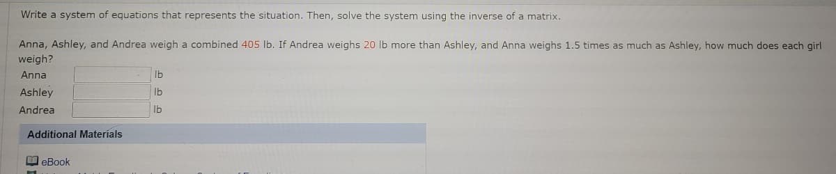 Write a system of equations that represents the situation. Then, solve the system using the inverse of a matrix.
Anna, Ashley, and Andrea weigh a combined 405 lb. If Andrea weighs 20 lb more than Ashley, and Anna weighs 1.5 times as much as Ashley, how much does each girl
weigh?
Anna
Ib
Ashley
Ib
Andrea
Ib
Additional Materíals
O eBook
