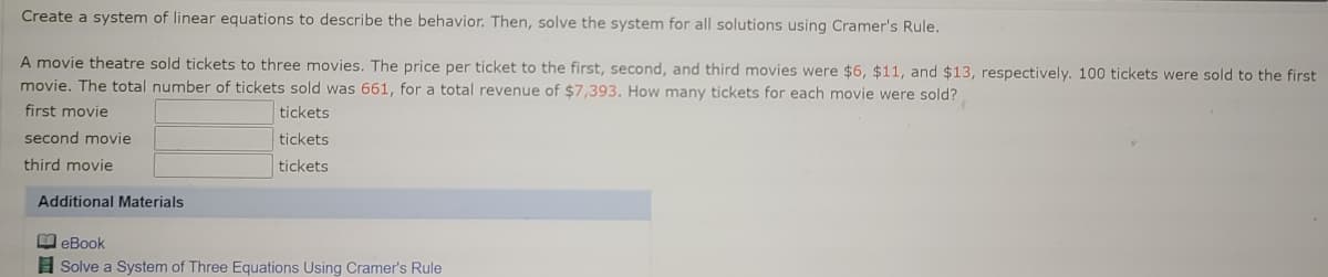 Create a system of linear equations to describe the behavior. Then, solve the system for all solutions using Cramer's Rule.
A movie theatre sold tickets to three movies. The price per ticket to the first, second, and third movies were $6, $11, and $13, respectively. 100 tickets were sold to the first
movie. The total number of tickets sold was 661, for a total revenue of $7,393. How many tickets for each movie were sold?
first movie
tickets
second movie
tickets
third movie
tickets
Additional Materials
leBook
A Solve a System of Three Equations Using Cramer's Rule
