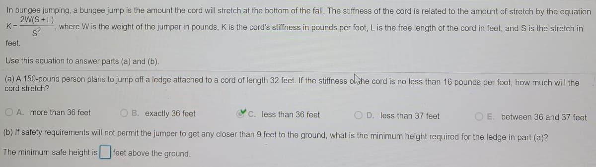 In bungee jumping, a bungee jump is the amount the cord will stretch at the bottom of the fall. The stiffness of the cord is related to the amount of stretch by the equation
2W(S + L)
K =
s2
where W is the weight of the jumper in pounds, K is the cord's stiffness in pounds per foot, L is the free length of the cord in feet, and S is the stretch in
feet.
Use this equation to answer parts (a) and (b).
(a) A 150-pound person plans to jump off a ledge attached to a cord of length 32 feet. If the stiffness othe cord is no less than 16 pounds per foot, how much will the
cord stretch?
O A. more than 36 feet
O B. exactly 36 feet
C. less than 36 feet
O D. less than 37 feet
O E. between 36 and 37 feet
(b) If safety requirements will not permit the jumper to get any closer than 9 feet to the ground, what is the minimum height required for the ledge in part (a)?
The minimum safe height is feet above the ground.
