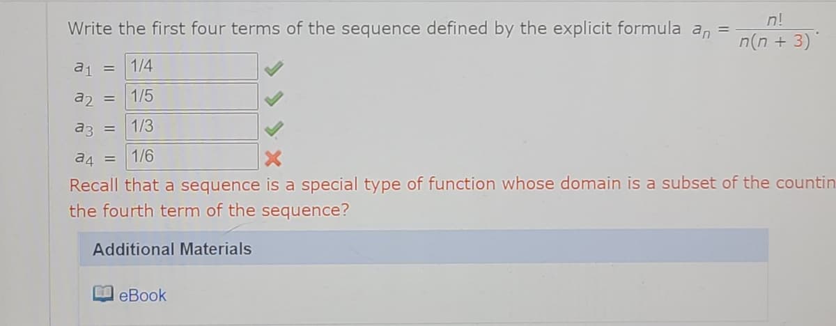 n!
Write the first four terms of the sequence defined by the explicit formula an =
n(n + 3)
a1 =
1/4
az =
1/5
a3 =
1/3
a4 =
1/6
Recall that a sequence is a special type of function whose domain is a subset of the countin
the fourth term of the sequence?
Additional Materials
eBook
