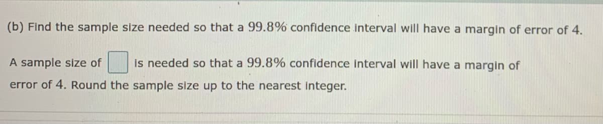 (b) Find the sample size needed so that a 99.8% confidence interval will have a margin of error of 4.
A sample size of
Is needed so that a 99.8% confidence interval will have a margin of
error of 4. Round the sample size up to the nearest integer.
