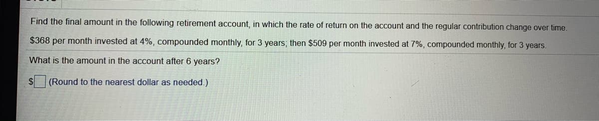 Find the final amount in the following retirement account, in which the rate of return on the account and the regular contribution change over time.
$368 per month invested at 4%, compounded monthly, for 3 years; then $509 per month invested at 7%, compounded monthly, for 3 years.
What is the amount in the account after 6 years?
$4
(Round to the nearest dollar as needed.)
