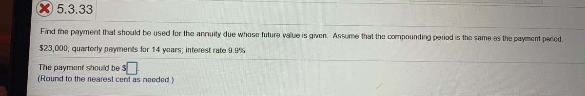 5.3.33
Find the payment that should be used for the annuity due whose future value is given. Assume that the compounding period is the same as the payment period.
$23,000; quarterly payments for 14 years; interest rate 9.9%
The payment should be
(Round to the nearest cent as needed.)
