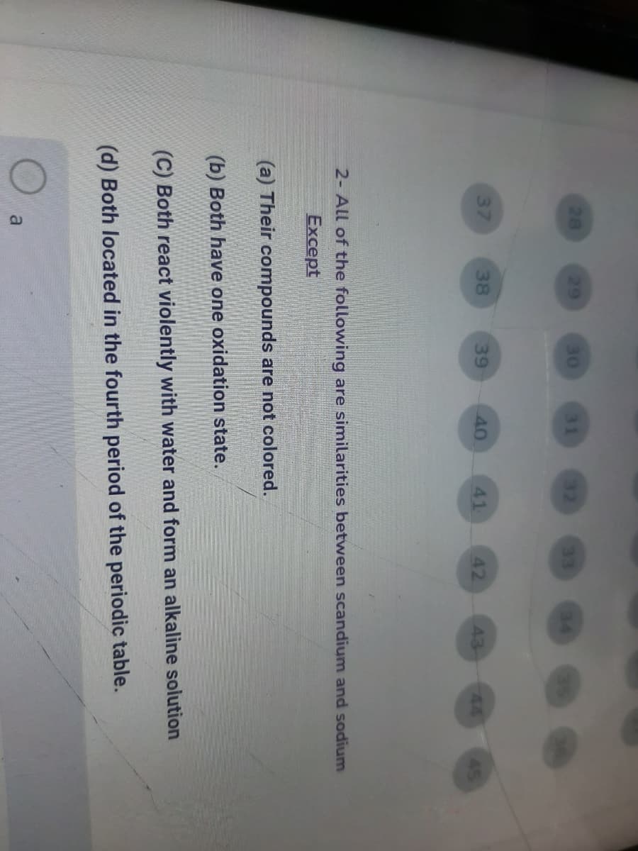 28
29
30
31
33
34
37
38
39
40
41
42
43-
44
45
2- All of the following are similarities between scandium and sodium
Except
(a) Their compounds are not colored.
(b) Both have one oxidation state.
(C) Both react violently with water and form an alkaline solution
(d) Both located in the fourth period of the periodic table.
a
