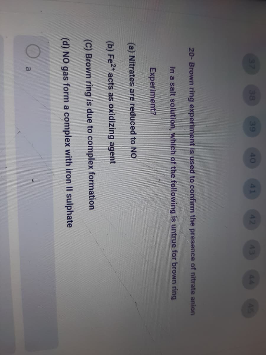 37
38
39
40
41
42
43
44
45
20- Brown ring experiment is used to confirm the presence of nitrate anion
In a salt solution, which of the following is untrue for brown ring
Experiment?
(a) Nitrates are reduced to NO
(b) Fe2* acts as oxidizing agent
(C) Brown ring is due to complex formation
(d) NO gas form a complex with iron II sulphate

