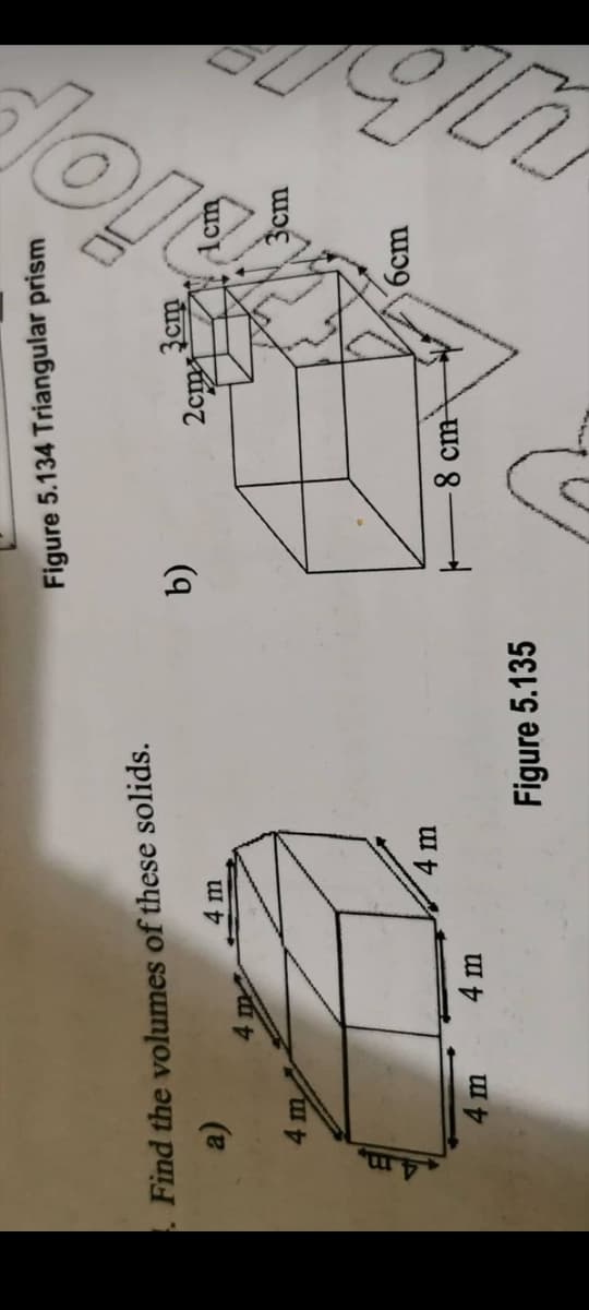 Figure 5.134 Triangular prism
Find the volumes of these solids.
4 m
cm
3cm
6cm
4 m
8 cm
4 m
4 m
Figure 5.135
