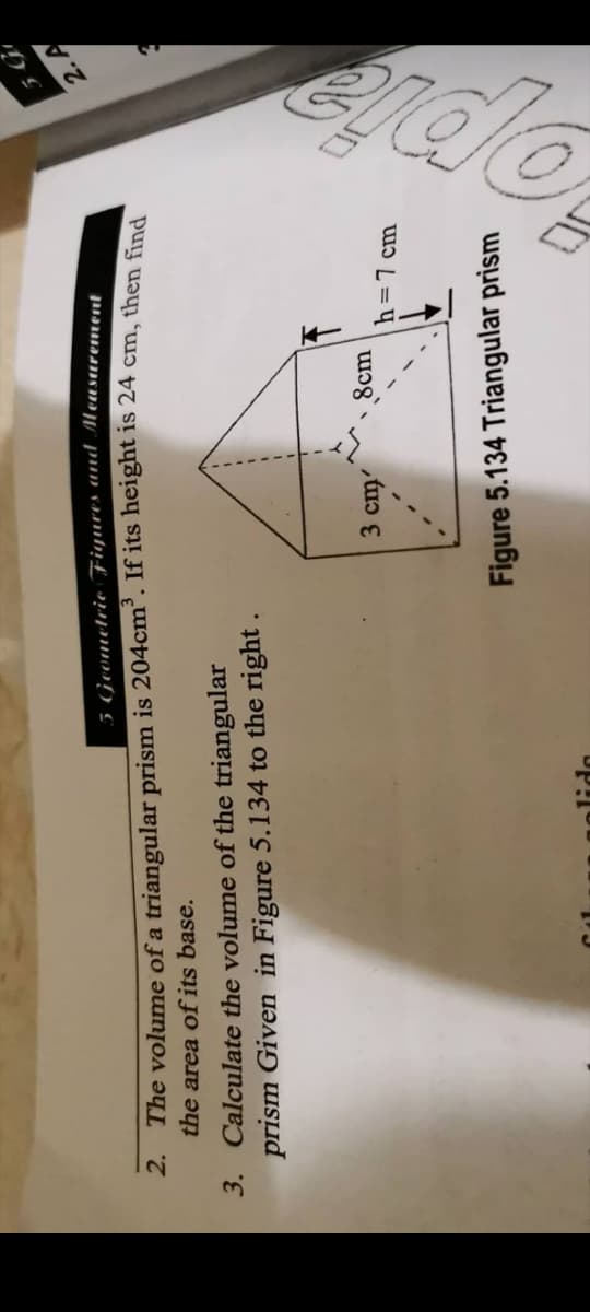 5 Geometrie Fiyures and Measarement
2. A
2. The volume of a triangular prism is 204cm. If its height is 24 cm, then find
the area of its base.
3. Calculate the volume of the triangular
prism Given in Figure 5.134 to the right
3 cm
8cm
h=7 cm
Figure 5.134 Triangular prism
