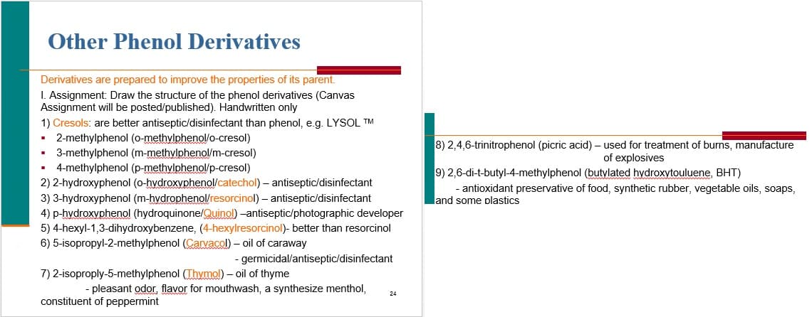 Other Phenol Derivatives
Derivatives are prepared to improve the properties of its parent.
I. Assignment: Draw the structure of the phenol derivatives (Canvas
Assignment will be posted/published). Handwritten only
1) Cresols: are better antiseptic/disinfectant than phenol, e.g. LYSOL TM
2-methylphenol (0-methylphenol/o-cresol)
• 3-methylphenol (m-methylphenol/m-cresol)
• 4-methylphenol (p-methylphenol/p-cresol)
8) 2,4,6-trinitrophenol (picric acid) – used for treatment of burns, manufacture
of explosives
9) 2,6-di-t-butyl-4-methylphenol (butylated hydroxytouluene, BHT)
2) 2-hydroxyphenol (o-hydroxyphenol/catechol) – antiseptic/disinfectant
- antioxidant preservative of food, synthetic rubber, vegetable oils, soaps,
land some plastics
3) 3-hydroxyphenol (m-hydrophenol/resorcinol) – antiseptic/disinfectant
4) p-hydroxyphenol (hydroquinone/Quinol) -antiseptic/photographic developer
5) 4-hexyl-1,3-dihydroxybenzene, (4-hexylresorcinol)- better than resorcinol
6) 5-isopropyl-2-methylphenol (Cavacol) – oil of caraway
- germicidal/antiseptic/disinfectant
7) 2-isoproply-5-methylphenol (Thymol) – oil of thyme
- pleasant odor, flavor for mouthwash, a synthesize menthol,
24
constituent of peppermint
