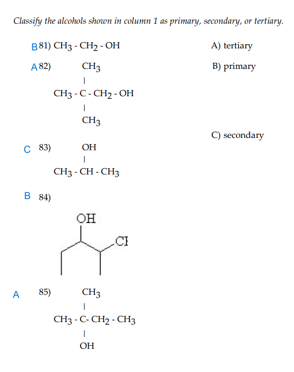 Classify the alcohols shown in column 1 as primary, secondary, or tertiary.
B81) CH3 - CH2 - OH
A) tertiary
A 82)
CH3
B) primary
CH3 - C - CH2 - OH
CH3
C) secondary
C 83)
ОН
CH3 - CH - CH3
B 84)
OH
A
85)
CH3
CH3 - C- CH2 - CH3
ОН
