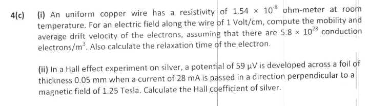 4(c) (i) An uniform copper wire has a resistivity of 1.54 x 10* ohm-meter at room
temperature. For an electric field along the wire of 1 Volt/cm, compute the mobility and
average drift velocity of the electrons, assuming that there are 5.8 x 102% conduction
electrons/m. Also calculate the relaxation time of the electron.
(ii) In a Hall effect experiment on silver, a potential of 59 uV is developed across a foil of
thickness 0.05 mm when a current of 28 mA is passed in a direction perpendicular to a
magnetic field of 1.25 Tesla. Calculate the Hall cdefficient of silver.
