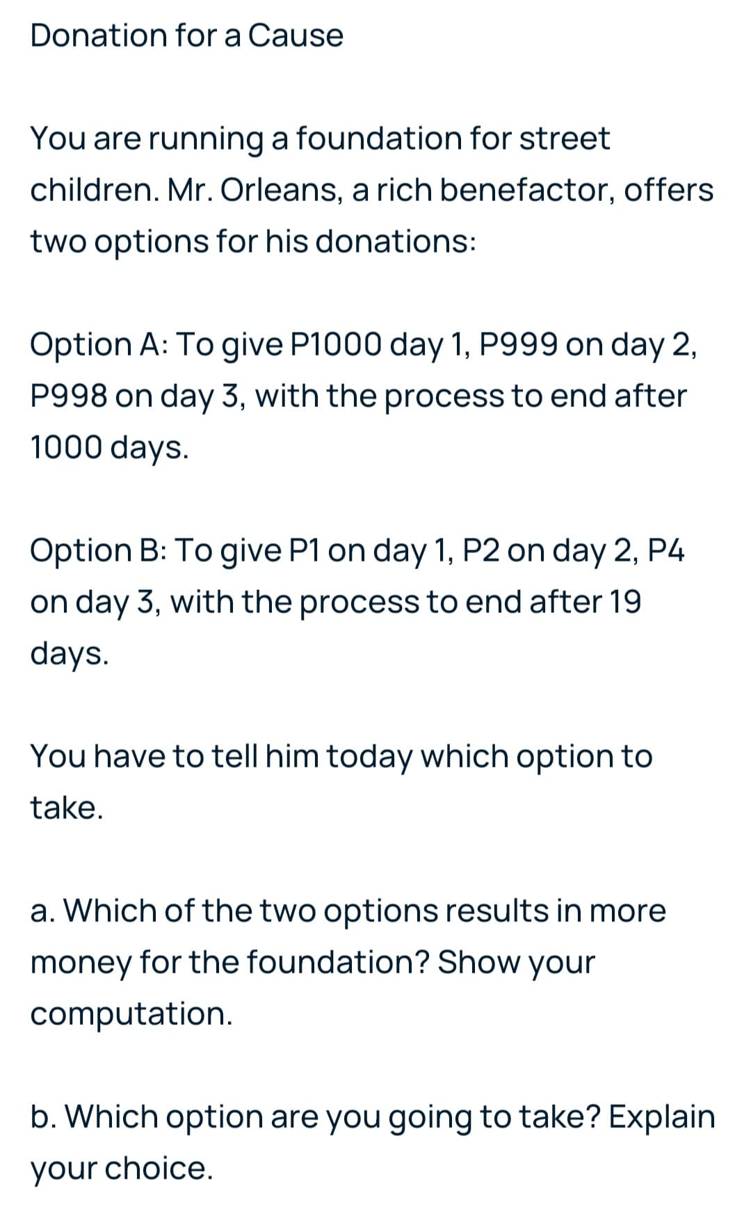 Donation for a Cause
You are running a foundation for street
children. Mr. Orleans, a rich benefactor, offers
two options for his donations:
Option A: To give P1000 day 1, P999 on day 2,
P998 on day 3, with the process to end after
1000 days.
Option B: To give P1 on day 1, P2 on day 2, P4
on day 3, with the process to end after 19
days.
You have to tell him today which option to
take.
a. Which of the two options results in more
money for the foundation? Show your
computation.
b. Which option are you going to take? Explain
your choice.
