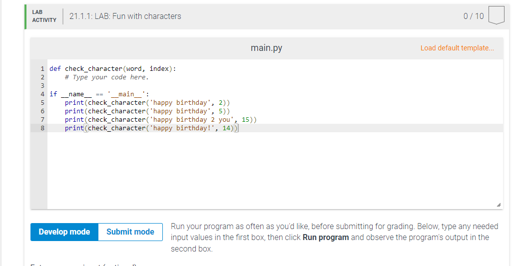 LAB
21.1.1: LAB: Fun with characters
0/ 10
АCTIVITY
main.py
Load default template...
1 def check_character (word, index):
2
# Type your code here.
3
4 if _name_
main
:
print(check_character('happy birthday', 2))
print(check_character('happy birthday', 5))
print(check_character('happy birthday 2 you', 15))
print(check_character('happy birthday!", 14))
5
7
8
Run your program as often as you'd like, before submitting for grading. Below, type any needed
input values in the first box, then click Run program and observe the program's output in the
Develop mode
Submit mode
second box.
