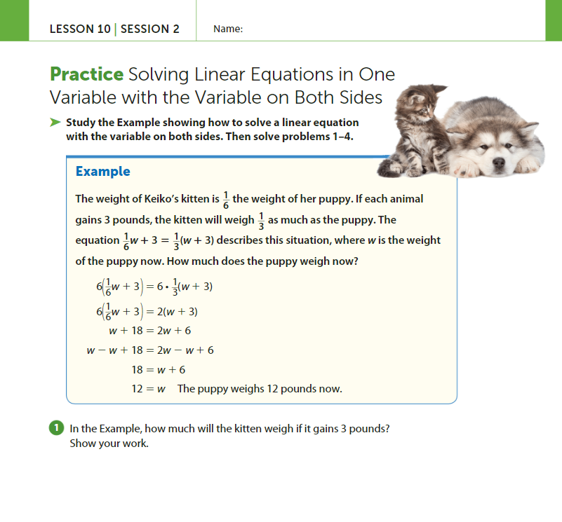 LESSON 10 | SESSION 2
Name:
Practice Solving Linear Equations in One
Variable with the Variable on Both Sides
Study the Example showing how to solve a linear equation
with the variable on both sides. Then solve problems 1-4.
Example
The weight of Keiko's kitten is the weight of her puppy. If each animal
gains 3 pounds, the kitten will weigh as much as the puppy. The
equation w+ 3 = (w + 3) describes this situation, where w is the weight
of the puppy now. How much does the puppy weigh now?
6(/w + 3)
이나
+ 3)
6w + 3) = 2(w + 3)
w + 18 = 2w +6
w-w+ 18 = 2w-w+6
= 6. (w + 3)
18=w+6
12= w The puppy weighs 12 pounds now.
1 In the Example, how much will the kitten weigh if it gains 3 pounds?
Show your work.