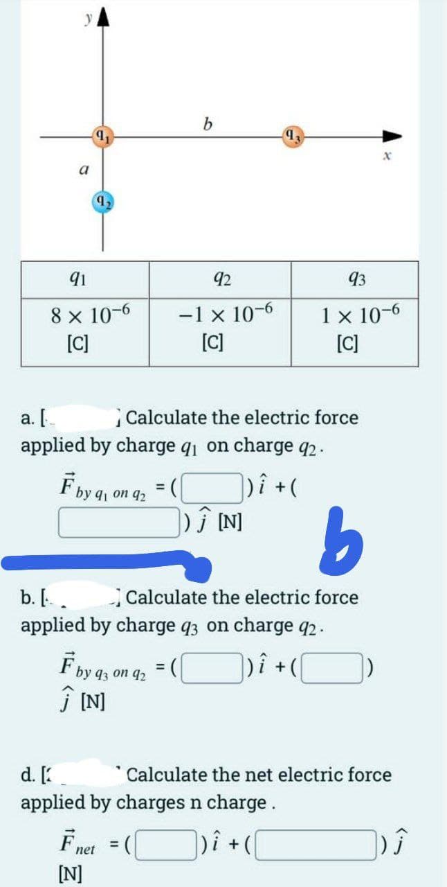 a
9,
91
8 x 10-6
[C]
a. [
applied by charge q₁ on charge 92.
)i + (
F by 91 on 92
= (
b
92
-1 × 10-6
[C]
F by 93 on 92
Ĵ[N]
F net
[N]
Calculate the electric force
b. [.
applied by charge q3 on charge 92.
|)i + (
=
Ĵ [N]
b
Calculate the electric force
93
1 x 10-6
[C]
d. [
applied by charges n charge.
] ) Î +(\
x
Calculate the net electric force