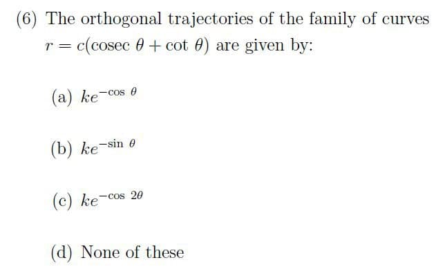 (6) The orthogonal trajectories of the family of curves
=
= c(cosec + cot ) are given by:
(a) ke-cos e
(b) ke-sin e
(c) ke-cos 20
(d) None of these