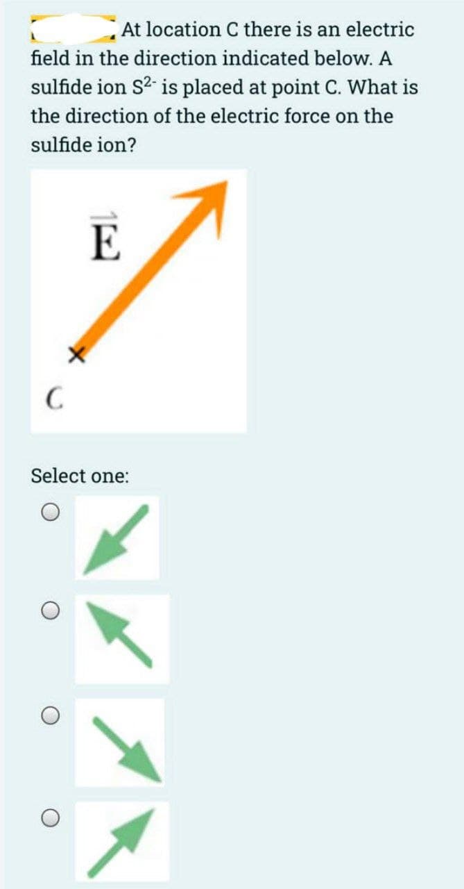 At location C there is an electric
field in the direction indicated below. A
sulfide ion S²- is placed at point C. What is
the direction of the electric force on the
sulfide ion?
C
E
Select one: