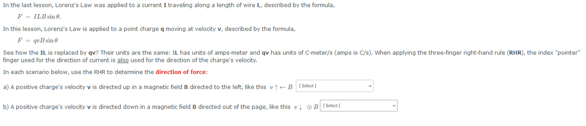 In the last lesson, Lorenz's Law was applied to a current I traveling along a length of wire L, described by the formula,
FILB sin 0.
In this lesson, Lorenz's Law is applied to a point charge q moving at velocity v, described by the formula,
F = quB sin 0
See how the IL is replaced by qv? Their units are the same: IL has units of amps-meter and qv has units of C-meter/s (amps is C/s). When applying the three-finger right-hand rule (RHR), the index "pointer"
finger used for the direction of current is also used for the direction of the charge's velocity.
In each scenario below, use the RHR to determine the direction of force:
a) A positive charge's velocity v is directed up in a magnetic field B directed to the left, like this vt B [Select]
b) A positive charge's velocity v is directed down in a magnetic field B directed out of the page, like this v↓ OB [Select]