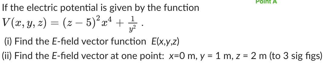 If the electric potential is given by the function
V(x, y, z) = (z — 5)² x² + 1/1/2
Point A
(i) Find the E-field vector function E(x,y,z)
(ii) Find the E-field vector at one point: x=0 m, y = 1 m, z = 2 m (to 3 sig figs)