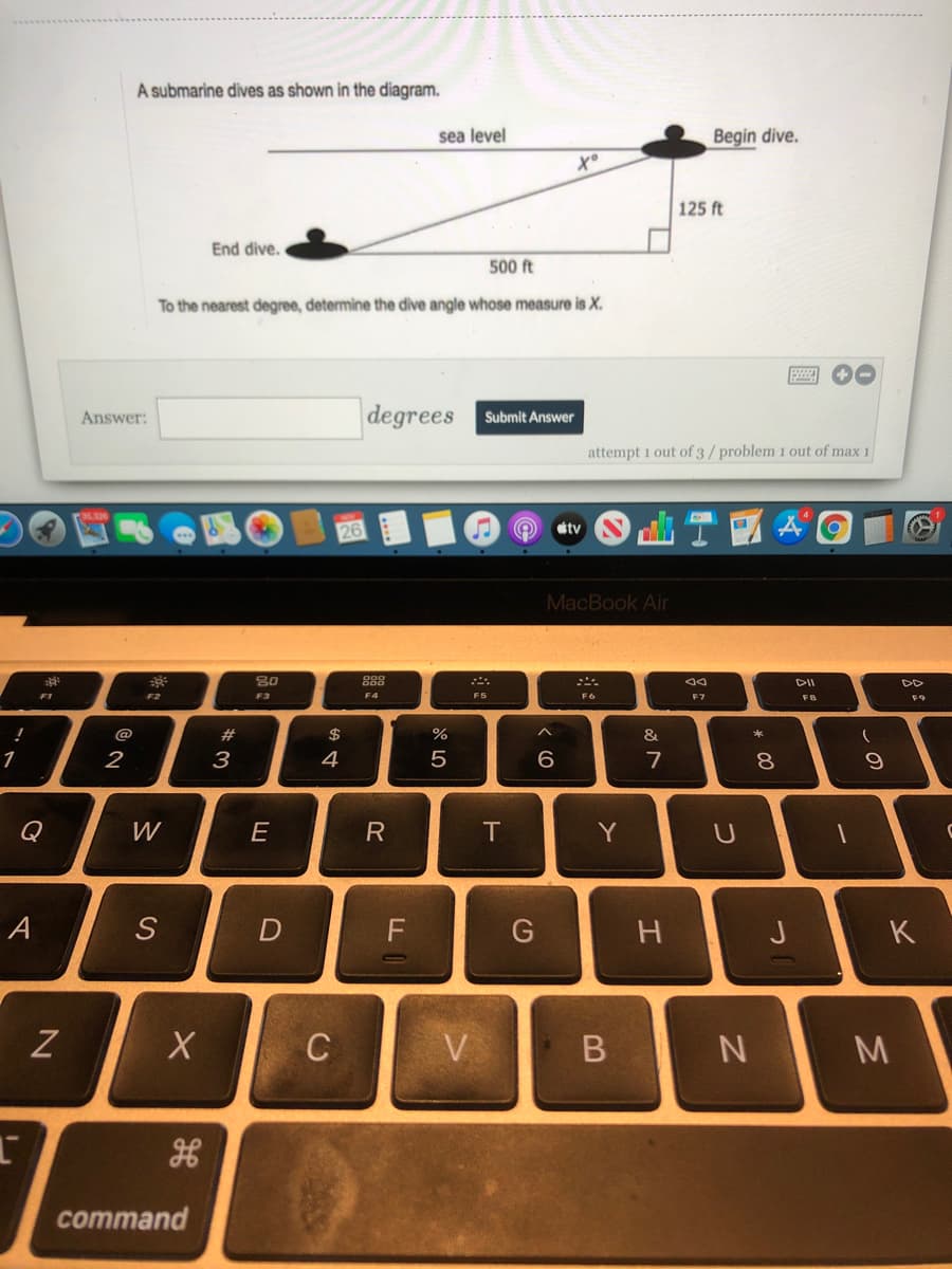 A submarine dives as shown in the diagram.
sea level
Begin dive.
125 ft
End dive.
500 ft
To the nearest degree, determine the dive angle whose measure is X.
圈 -
degrees
Answer:
Submit Answer
attempt 1 out of 3/ problem 1 out of max 1
tv
MacBook Air
888
DD
F1
F2
F3
F5
F8
@
$
%
&
2
4
7
8.
Q
W
E
T
Y
A
D
F
J
K
C
V
command
R
