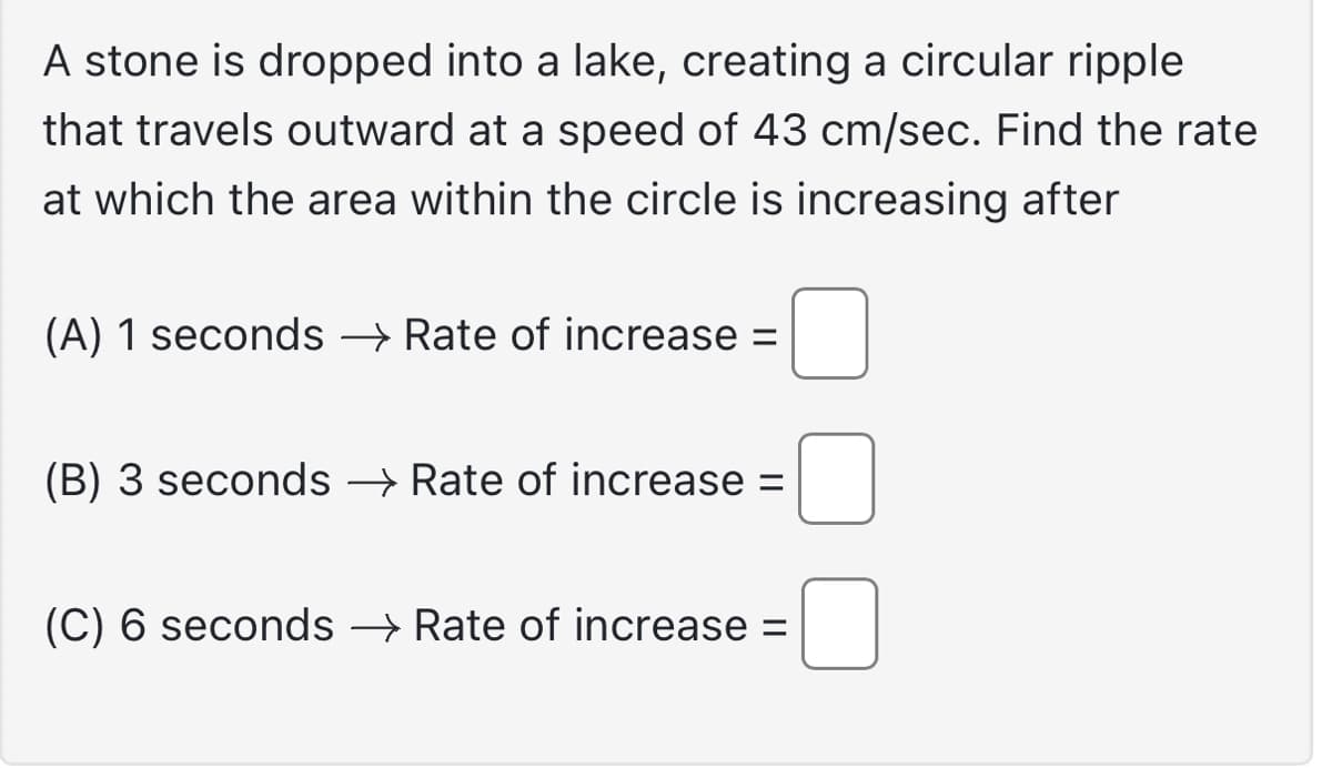 A stone is dropped into a lake, creating a circular ripple
that travels outward at a speed of 43 cm/sec. Find the rate
at which the area within the circle is increasing after
(A) 1 seconds → Rate of increase =
(B) 3 seconds → Rate of increase =
(C) 6 seconds → Rate of increase =